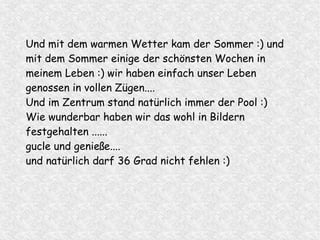Und mit dem warmen Wetter kam der Sommer :) und
mit dem Sommer einige der schönsten Wochen in
meinem Leben :) wir haben einfach unser Leben
genossen in vollen Zügen....
Und im Zentrum stand natürlich immer der Pool :)
Wie wunderbar haben wir das wohl in Bildern
festgehalten ......
gucle und genieße....
und natürlich darf 36 Grad nicht fehlen :)
 