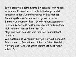 Es folgten viele gemeinsame Erlebnisse .Wir haben
zusammen Ferienfreizeiten bei Günter gemacht
,mussten in der Jugendherberge in Bad Honnef
Todesängste ausstehen weil es ja vor unserer
Zimmertür gebrannt hat ! :D Wir haben zusammen
unseren Reiterpass bestanden ,obwohl du Quietschi
nicht alleine trensen konntest :D
Naja und dann kam das was man so Freundschaft
nennt :)
Wir hatten eine verdammt lustige Zeit auf dem GPZ...
Ich sag nur : „ Die Hühner picken auf der Straße! „ ....
Achtung das Foto was jetzt kommt ist echt nicht
schön :D ...
 
