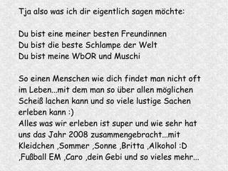 Tja also was ich dir eigentlich sagen möchte:
Du bist eine meiner besten Freundinnen
Du bist die beste Schlampe der Welt
Du bist meine WbOR und Muschi
So einen Menschen wie dich findet man nicht oft
im Leben...mit dem man so über allen möglichen
Scheiß lachen kann und so viele lustige Sachen
erleben kann :)
Alles was wir erleben ist super und wie sehr hat
uns das Jahr 2008 zusammengebracht...mit
Kleidchen ,Sommer ,Sonne ,Britta ,Alkohol :D
,Fußball EM ,Caro ,dein Gebi und so vieles mehr...
 