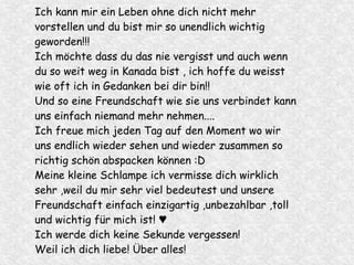 Ich kann mir ein Leben ohne dich nicht mehr
vorstellen und du bist mir so unendlich wichtig
geworden!!!
Ich möchte dass du das nie vergisst und auch wenn
du so weit weg in Kanada bist , ich hoffe du weisst
wie oft ich in Gedanken bei dir bin!!
Und so eine Freundschaft wie sie uns verbindet kann
uns einfach niemand mehr nehmen....
Ich freue mich jeden Tag auf den Moment wo wir
uns endlich wieder sehen und wieder zusammen so
richtig schön abspacken können :D
Meine kleine Schlampe ich vermisse dich wirklich
sehr ,weil du mir sehr viel bedeutest und unsere
Freundschaft einfach einzigartig ,unbezahlbar ,toll
und wichtig für mich ist! ♥
Ich werde dich keine Sekunde vergessen!
Weil ich dich liebe! Über alles!
 