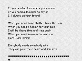 If you need a place where you can run
If you need a shoulder to cry on
I'll always be your friend
When you need some shelter from the rain
When you need a healer for your pain
I will be there time and time again
When you need someone to love you
Here I am, hmmm
Everybody needs somebody who
They can pour their heart and soul into
♥♥♥♥♥♥♥♥♥♥♥♥♥♥♥♥♥♥♥♥♥♥♥♥♥♥♥♥♥♥♥
 