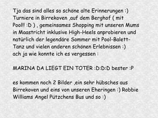 Tja das sind alles so schöne alte Erinnerungen :)
Turniere in Birrekoven ,auf dem Berghof ( mit
Pool!! :D ) , gemeinsames Shopping mit unseren Mums
in Maastricht inklusive High-Heels anprobieren und
natürlich der legendäre Sommer mit Pool-Balett-
Tanz und vielen anderen schönen Erlebnissen :)
ach ja wie konnte ich es vergessen :
MARINA DA LIEGT EIN TOTER :D:D:D bester :P
es kommen noch 2 Bilder ,ein sehr hübsches aus
Birrekoven und eins von unseren Eheringen :) Robbie
Williams Angel Pützchens Bus und so :)
 