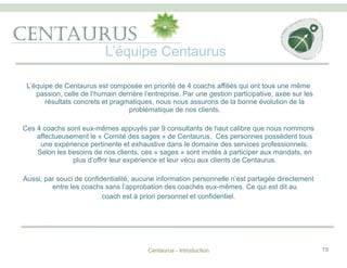 L’équipe Centaurus
Centaurus - Introduction 19
		
L’équipe de Centaurus est composée en priorité de 4 coachs affiliés qui ont tous une même
passion, celle de l’humain derrière l’entreprise. Par une gestion participative, axée sur les
résultats concrets et pragmatiques, nous nous assurons de la bonne évolution de la
problématique de nos clients.
Ces 4 coachs sont eux-mêmes appuyés par 9 consultants de haut calibre que nous nommons
affectueusement le « Comité des sages » de Centaurus. Ces personnes possèdent tous
une expérience pertinente et exhaustive dans le domaine des services professionnels.
Selon les besoins de nos clients, ces « sages » sont invités à participer aux mandats, en
plus d’offrir leur expérience et leur vécu aux clients de Centaurus.
Aussi, par souci de confidentialité, aucune information personnelle n’est partagée directement
entre les coachs sans l’approbation des coachés eux-mêmes. Ce qui est dit au
coach est à priori personnel et confidentiel.
 