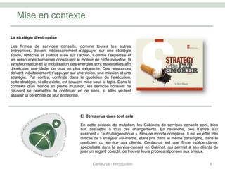 Mise en contexte
4
La stratégie d’entreprise
Les firmes de services conseils, comme toutes les autres
entreprises, doivent nécessairement s’appuyer sur une stratégie
solide, réfléchie et surtout axée sur l’action. Comme l’expertise et
les ressources humaines constituent le moteur de cette industrie, la
synchronisation et la mobilisation des énergies sont essentielles afin
d’exécuter une tâche de plus en plus exigeante. Ces ressources
doivent inévitablement s’appuyer sur une vision, une mission et une
stratégie. Par contre, confinée dans le quotidien de l’exécution,
cette stratégie, si elle existe, est souvent mise sous le tapis. Dans le
contexte d’un monde en pleine mutation, les services conseils ne
peuvent se permettre de continuer en ce sens, si elles veulent
assurer la pérennité de leur entreprise.
Et Centaurus dans tout cela
En cette période de mutation, les Cabinets de services conseils sont, bien
sûr, assujettis à tous ces changements. En revanche, peu d’entre eux
exercent « l’auto-diagnostique » dans ce monde complexe. Il est en effet très
difficile de s’analyser soi-même, étant pris dans le même paradigme, dans le
quotidien du service aux clients. Centaurus est une firme indépendante,
spécialisée dans le service-conseil en Cabinet, qui permet à ses clients de
jeter un regard objectif, de trouver leurs propres réponses aux enjeux.
Centaurus - Introduction
 