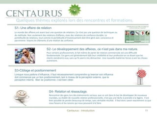 Quelques thèmes explorés lors des rencontres et formations.
Centaurus - Introduction
S1- Une affaire de relation
Le monde des affaires est avant tout une question de relations. Ce n’est pas une question de techniques ou
de méthode. Non seulement des relations d’affaires, mais des relations de confiance durable. Le
portefeuille de relations, tout comme le portefeuille d’investissement doit être géré avec conscience et
parcimonie. Voyons les éléments d’une relation de confiance
S2- Le développement des affaires, ce n’est pas dans ma nature.
Pour certains professionnels, le fait même de parler de relation commerciale est une difficulté
fondamentale. Ces gens ont généralement bâti leur crédibilité et leur profession en se disant que les
clients viendront à eux, sans qu’ils aient à les démarcher. Une nouvelle réalité les forces à voir les choses
autrement.
S3-Ciblage et positionnement
Lorsque nous parlons d’influence, il faut nécessairement comprendre qu’exercer son influence
doit commencer par un bon positionnement, tant à niveau de la perception externe, que la
perception interne. Bien se positionner, c’est bien cibler.
11
S4- Relation et réseautage.
Rencontrer des gens lors des événements sociaux, que ce soit dans le but de développer de nouveaux
mandats, ou établir de nouvelle relation professionnelle, n’est pas une tâche à prendre à la légère. Il est
bien possible de perdre beaucoup de temps, sans véritable résultat. Il faut donc savoir exactement ce que
nous faisons et les raisons qui nous poussent à le faire.
 