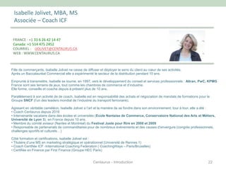 Isabelle Jolivet, MBA, MS
Associée – Coach ICF
Fille de commerçants, Isabelle Jolivet ne cesse de diffuser et déployer le sens du client au cœur de ses activités.
Après un Baccalauréat Commercial elle a expérimenté le secteur de la distribution pendant 10 ans.
Emprunte à transmettre, Isabelle se tourne, en 1997, vers le développement du conseil et services professionnels : Altran, PwC, KPMG
France sont ses terrains de jeux, tout comme les chambres de commerce et d’industrie.
Elle forme, conseille et coache depuis à présent plus de 10 ans.
Parallèlement à son activité de de coach, Isabelle est en responsabilité des achats et négociation de mandats de formations pour le
Groupe SNCF (l’un des leaders mondial de l’industrie du transport ferroviaire).
Agissant en véritable caméléon, Isabelle Jolivet a l’art et la manière de se fondre dans son environnement, tour à tour, elle a été :
• Coach Centaurus depuis 2016
• Intervenante vacataire dans des écoles et universités (Ecole Nantaise de Commerce, Conservatoire National des Arts et Métiers,
Université de Lyon 3), en France depuis 10 ans.
• Membre du comité aviseur (Nantes et Montréal) du Festival Juste pour Rire en 2008 et 2009
• Responsable de partenariats de commanditaires pour de nombreux événements et des causes d’envergure (congrès professionnels,
challenges sportifs et culturels…)
Côté formation et certifications, Isabelle Jolivet est :
• Titulaire d’une MS en marketing stratégique et opérationnel (Université de Rennes 1)
• Coach Certifiée ICF -International Coaching Federation ( CoachingWays – Paris/Bruxelles)
• Certifiée en Finance par First Finance (Groupe HEC Paris)
FRANCE : +1 33 6 26 42 14 47
Canada: +1 514 475 2452
COURRIEL : IJOLIVET@CENTAURUS.CA
WEB : WWW.CENTAURUS.CA
22Centaurus - Introduction
 