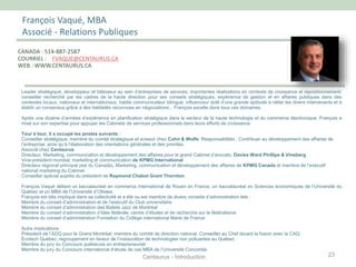François Vaqué, MBA
Associé - Relations Publiques
Leader stratégique, développeur et bâtisseur au sein d’entreprises de services; importantes réalisations en contexte de croissance et repositionnement;
conseiller recherché par les cadres de la haute direction pour ses conseils stratégiques; expérience de gestion et en affaires publiques dans des
contextes locaux, nationaux et internationaux; habile communicateur bilingue; influenceur doté d’une grande aptitude à rallier les divers intervenants et à
établir un consensus grâce à des habiletés reconnues en négociations... François excelle dans tous ces domaines.
Après une dizaine d’années d’expérience en planification stratégique dans le secteur de la haute technologie et du commerce électronique, François a
misé sur son expertise pour appuyer les Cabinets de services professionnels dans leurs efforts de croissance.
Tour à tour, il a occupé les postes suivants :
Conseiller stratégique, membre du comité stratégique et aviseur chez Cohn & Wolfe. Responsabilités : Contribuer au développement des affaires de
l’entreprise, ainsi qu’à l’élaboration des orientations générales et des priorités.
Associé chez Centaurus
Directeur, Marketing, communication et développement des affaires pour le grand Cabinet d’avocats, Davies Ward Phillips & Vineberg
Vice-président mondial, marketing et communication de KPMG International
Directeur régional principal (est du Canada), Marketing, communication et développement des affaires de KPMG Canada et membre de l’exécutif
national marketing du Cabinet
Conseiller spécial auprès du président de Raymond Chabot Grant Thornton
François Vaqué détient un baccalauréat en commerce international de Rouen en France, un baccalauréat en Sciences économiques de l’Université du
Québec et un MBA de l’Université d’Ottawa.
François est très impliqué dans sa collectivité et a été ou est membre de divers conseils d’administration tels :
Membre du conseil d’administration et de l’exécutif du Club universitaire
Membre du conseil d’administration des Ballets Jazz de Montréal
Membre du conseil d’administration d’Idée fédérale, centre d’études et de recherche sur le fédéralisme
Membre du conseil d’administration Fondation du Collège international Marie de France
Autre implications :
Président de l’ADQ pour le Grand Montréal, membre du comité de direction national, Conseiller au Chef durant la fusion avec la CAQ
Écotech Québec; regroupement en faveur de l’instauration de technologies non polluantes au Québec
Membre du jury du Concours québécois en entrepreneuriat
Membre du jury du Concours international d’étude de cas MBA de l’Université Concordia
CANADA : 514-887-2587
COURRIEL : FVAQUE@CENTAURUS.CA
WEB : WWW.CENTAURUS.CA
23Centaurus - Introduction
 