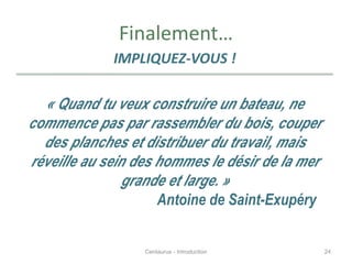 Finalement…
IMPLIQUEZ-VOUS !
« Quand tu veux construire un bateau, ne
commence pas par rassembler du bois, couper
des planches et distribuer du travail, mais
réveille au sein des hommes le désir de la mer
grande et large. »
Antoine de Saint-Exupéry
24Centaurus - Introduction
 