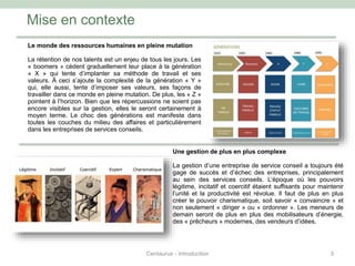 Le monde des ressources humaines en pleine mutation
La rétention de nos talents est un enjeu de tous les jours. Les
« boomers » cèdent graduellement leur place à la génération
« X » qui tente d’implanter sa méthode de travail et ses
valeurs. À ceci s’ajoute la complexité de la génération « Y »
qui, elle aussi, tente d’imposer ses valeurs, ses façons de
travailler dans ce monde en pleine mutation. De plus, les « Z »
pointent à l’horizon. Bien que les répercussions ne soient pas
encore visibles sur la gestion, elles le seront certainement à
moyen terme. Le choc des générations est manifeste dans
toutes les couches du milieu des affaires et particulièrement
dans les entreprises de services conseils.
Mise en contexte
3
Une gestion de plus en plus complexe
La gestion d’une entreprise de service conseil a toujours été
gage de succès et d’échec des entreprises, principalement
au sein des services conseils. L’époque où les pouvoirs
légitime, incitatif et coercitif étaient suffisants pour maintenir
l’unité et la productivité est révolue. Il faut de plus en plus
créer le pouvoir charismatique, soit savoir « convaincre » et
non seulement « diriger » ou « ordonner ». Les meneurs de
demain seront de plus en plus des mobilisateurs d’énergie,
des « prêcheurs » modernes, des vendeurs d’idées.
Centaurus - Introduction
 