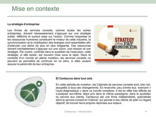 Mise en contexte
4
La stratégie d’entreprise
Les firmes de services conseils, comme toutes les autres
entreprises, doivent nécessairement s’appuyer sur une stratégie
solide, réfléchie et surtout axée sur l’action. Comme l’expertise et
les ressources humaines constituent le moteur de cette industrie, la
synchronisation et la mobilisation des énergies sont essentielles afin
d’exécuter une tâche de plus en plus exigeante. Ces ressources
doivent inévitablement s’appuyer sur une vision, une mission et une
stratégie. Par contre, confinée dans le quotidien de l’exécution, cette
stratégie, si elle existe, est souvent mise sous le tapis. Dans le
contexte d’un monde en pleine mutation, les services conseils ne
peuvent se permettre de continuer en ce sens, si elles veulent
assurer la pérennité de leur entreprise.
Et Centaurus dans tout cela
En cette période de mutation, les Cabinets de services conseils sont, bien sûr,
assujettis à tous ces changements. En revanche, peu d’entre eux exercent «
l’auto-diagnostique » dans ce monde complexe. Il est en effet très difficile de
s’analyser soi-même, étant pris dans le même paradigme, dans le quotidien
du service aux clients. Centaurus est une firme indépendante, spécialisée
dans le service-conseil en Cabinet, qui permet à ses clients de jeter un regard
objectif, de trouver leurs propres réponses aux enjeux.
Centaurus - Introduction
 