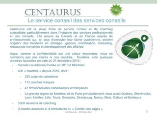 - Société canadienne fondée en 2010 à Montréal
- 406 « coachés » depuis 2010, dont :
- 293 coachés canadiens
- 113 coachés français
- 47 firmes/sociétés canadiennes et françaises
- La grande région de Montréal et de Paris principalement, mais aussi Québec, Sherbrooke,
Lyon, Nantes, Lille, Tours, Grenoble, Strasbourg, Nancy, Metz, Cahors et Bordeaux
- 3308 sessions de coaching
- 3 coachs associés et 4 consultants ou « Comité des sages »
5
Centaurus est la seule firme de service conseil et de coaching
spécialisée particulièrement dans l’industrie des services professionnels
et des conseils. Elle œuvre au Canada et en France auprès de
professionnels qui, en plus d’exécuter leur tâche quotidienne, doivent
acquérir des habiletés en stratégie, gestion, mobilisation, marketing,
ressources humaines et développement des affaires.
Aussi, comme la confidentialité est une valeur importante, nous ne
nommons pas nos clients ni nos coachés. Toutefois, voici quelques
données factuelles en date du 21 décembre 2016 :
Le service conseil des services conseils
Centaurus - Introduction
 