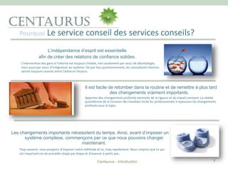 Pourquoi Le service conseil des services conseils?
Centaurus - Introduction 7
L’indépendance d’esprit est essentielle
afin de créer des relations de confiance solides.
L’intervention des gens à l’interne est toujours limitée, non seulement par souci de déontologie,
mais aussi par souci d’intégration au système. De par leur positionnement, les consultants internes
seront toujours coincés entre l’arbre et l’écorce.
Il est facile de retomber dans la routine et de remettre à plus tard
des changements vraiment importants.
Apporter des changements profonds nécessite de la rigueur et du travail constant. La réalité
quotidienne de la livraison des mandats incite les professionnels à repousser les changements
profonds sous le tapis.
Les changements importants nécessitent du temps. Ainsi, avant d’imposer un
système complexe, commençons par ce que nous pouvons changer
maintenant.
Trop souvent, nous essayons d’imposer notre méthode et ce, trop rapidement. Nous croyons que ce qui
est important est de procéder étape par étape et d’avancer à petits pas.
 