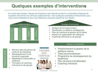 Quelques exemples d’interventions
Stratégie d’entreprise
Ventesetmarketing
Ressourceshumaines
Financeset
administration
Production
Gestion et leadership
Mobilisation
Stratégie d’entreprise
• Analyse de la mission/vision
• Planification et réflexion stratégiques
• Plan de mentorat et gestion de la relève
• Gestion et organisation de colloques
• Coaching individuel ou de groupe
• …
Gestion et leadership
• Positionnement et gestion de la
politique interne
• Tests psychométriques
• Programme de développement du
leadership
• Plan structuré d’amélioration
• Coaching individuel
• …
• Révision des processus de
vente et de marketing
• Développement d’une
structure organisée
• Mobilisation individuelle ou
collective
• Formation et coaching
individuel ou de groupe
• …
Ventesetmarketing
Au cours des années, l’équipe de Centaurus est intervenue dans un ensemble d’aspects de
la gestion des firmes de services professionnels. Voici quelques exemples d’interventions que
nous avons réalisées et que nous effectuons toujours auprès de nos clients.
Centaurus - Introduction
9
 