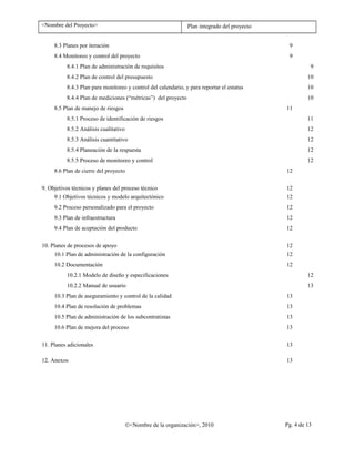 <Nombre del Proyecto> Plan integrado del proyecto
8.3 Planes por iteración 9
8.4 Monitoreo y control del proyecto 9
8.4.1 Plan de administración de requisitos 9
8.4.2 Plan de control del presupuesto 10
8.4.3 Plan para monitoreo y control del calendario, y para reportar el estatus 10
8.4.4 Plan de mediciones (“métricas”) del proyecto 10
8.5 Plan de manejo de riesgos 11
8.5.1 Proceso de identificación de riesgos 11
8.5.2 Análisis cualitativo 12
8.5.3 Análisis cuantitativo 12
8.5.4 Planeación de la respuesta 12
8.5.5 Proceso de monitoreo y control 12
8.6 Plan de cierre del proyecto 12
9. Objetivos técnicos y planes del proceso técnico 12
9.1 Objetivos técnicos y modelo arquitectónico 12
9.2 Proceso personalizado para el proyecto 12
9.3 Plan de infraestructura 12
9.4 Plan de aceptación del producto 12
10. Planes de procesos de apoyo 12
10.1 Plan de administración de la configuración 12
10.2 Documentación 12
10.2.1 Modelo de diseño y especificaciones 12
10.2.2 Manual de usuario 13
10.3 Plan de aseguramiento y control de la calidad 13
10.4 Plan de resolución de problemas 13
10.5 Plan de administración de los subcontratistas 13
10.6 Plan de mejora del proceso 13
11. Planes adicionales 13
12. Anexos 13
©<Nombre de la organización>, 2010 Pg. 4 de 13
 