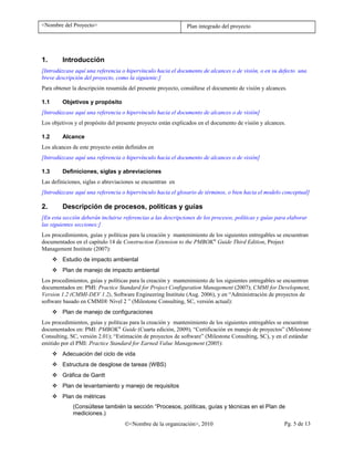 <Nombre del Proyecto> Plan integrado del proyecto
1. Introducción
[Introdúzcase aquí una referencia o hipervínculo hacia el documento de alcances o de visión, o en su defecto una
breve descripción del proyecto, como la siguiente:]
Para obtener la descripción resumida del presente proyecto, consúltese el documento de visión y alcances.
1.1 Objetivos y propósito
[Introdúzcase aquí una referencia o hipervínculo hacia el documento de alcances o de visión]
Los objetivos y el propósito del presente proyecto están explicados en el documento de visión y alcances.
1.2 Alcance
Los alcances de este proyecto están definidos en
[Introdúzcase aquí una referencia o hipervínculo hacia el documento de alcances o de visión]
1.3 Definiciones, siglas y abreviaciones
Las definiciones, siglas o abreviaciones se encuentran en
[Introdúzcase aquí una referencia o hipervínculo hacia el glosario de términos, o bien hacia el modelo conceptual]
2. Descripción de procesos, políticas y guías
[En esta sección deberán incluirse referencias a las descripciones de los procesos, políticas y guías para elaborar
las siguientes secciones:]
Los procedimientos, guías y políticas para la creación y mantenimiento de los siguientes entregables se encuentran
documentados en el capítulo 14 de Construction Extension to the PMBOK®
Guide Third Edition, Project
Management Institute (2007):
 Estudio de impacto ambiental
 Plan de manejo de impacto ambiental
Los procedimientos, guías y políticas para la creación y mantenimiento de los siguientes entregables se encuentran
documentados en: PMI: Practice Standard for Project Configuration Management (2007); CMMI for Development,
Version 1.2 (CMMI-DEV 1.2), Software Engineering Institute (Aug. 2006), y en “Administración de proyectos de
software basado en CMMI® Nivel 2 ” (Milestone Consulting, SC, versión actual):
 Plan de manejo de configuraciones
Los procedimientos, guías y políticas para la creación y mantenimiento de los siguientes entregables se encuentran
documentados en: PMI: PMBOK®
Guide (Cuarta edición, 2009); “Certificación en manejo de proyectos” (Milestone
Consulting, SC, versión 2.01); “Estimación de proyectos de software” (Milestone Consulting, SC), y en el estándar
emitido por el PMI: Practice Standard for Earned Value Management (2005):
 Adecuación del ciclo de vida
 Estructura de desglose de tareas (WBS)
 Gráfica de Gantt
 Plan de levantamiento y manejo de requisitos
 Plan de métricas
(Consúltese también la sección “Procesos, políticas, guías y técnicas en el Plan de
mediciones.)
©<Nombre de la organización>, 2010 Pg. 5 de 13
 
