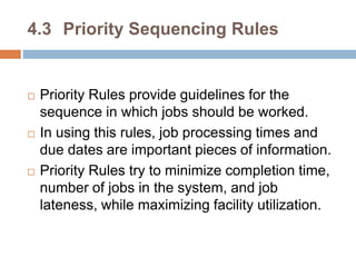 4.3 Priority Sequencing Rules
 Priority Rules provide guidelines for the
sequence in which jobs should be worked.
 In using this rules, job processing times and
due dates are important pieces of information.
 Priority Rules try to minimize completion time,
number of jobs in the system, and job
lateness, while maximizing facility utilization.
 