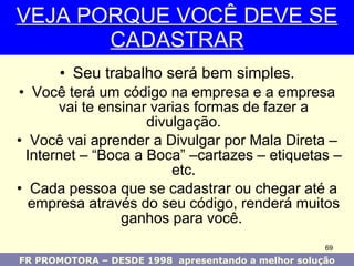 Seu trabalho será bem simples . Você terá um código na empresa e a empresa vai te ensinar varias formas de fazer a divulgação. Você vai aprender a Divulgar por Mala Direta – Internet – “Boca a Boca” –cartazes – etiquetas – etc. Cada pessoa que se cadastrar ou chegar até a empresa através do seu código, renderá muitos ganhos para você.  VEJA PORQUE VOCÊ DEVE SE CADASTRAR FR PROMOTORA – DESDE 1998  apresentando a melhor solução 
