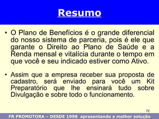 O Plano de Benefícios é o grande diferencial do nosso sistema de parceria, pois é ele que garante o Direito ao Plano de Saúde e a Renda mensal e vitalícia durante o tempo em que você e seu indicado estiver como Ativo . Assim que a empresa receber sua proposta de cadastro, será enviado para você um Kit Preparatório que lhe ensinará tudo sobre Divulgação e sobre todo o funcionamento. Resumo FR PROMOTORA – DESDE 1998  apresentando a melhor solução 