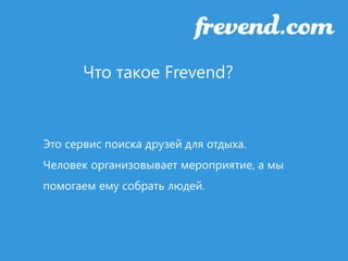 Что такое Frevend? 
Это сервис поиска друзей для отдыха. 
Человек организовывает мероприятие, а мы 
помогаем ему собрать людей. 
 