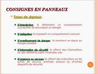 CONSIGNES EN PCONSIGNES EN PANNEAUANNEAUXX
 Types de signaux:Types de signaux:
D’interdictionD’interdiction: Ils défendent un comportement
susceptible de provoquer un danger.
D’obligationD’obligation: Ils imposent un comportement concret.
D’avertissement de dangerD’avertissement de danger: Ils montrent un risque ou
danger possible.
D’information de sécuritéD’information de sécurité: Ils offrent des informations
sur des différents sujets: incendies, etc.
D’urgence ou secoursD’urgence ou secours: Ils offrent des indications sur les
sorties de secours, premiers secours ou d’autres
dispositifs de sécurité. 3
 