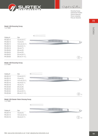 Catalog # Size
FR-220-12
FR-220-13
FR-220-14
FR-220-16
FR-220-18
FR-220-20
FR-220-23
FR-220-25
FR-220-30
12 cm (4 ¾”)
13 cm (5”)
14.5 cm (5 ¾”)
16 cm (6 ¼”)
18 cm (7”)
20 cm (8”)
23 cm (9”)
25 cm (9 ¾”)
30 cm (11 ¾”)
Modell. USA Dissecting Forcep
1 x 2 Teeth
Catalog # Size
FR-222-12
FR-222-13
FR-222-14
FR-222-16
FR-222-18
FR-222-20
FR-222-23
FR-222-25
FR-222-30
12 cm (4 ¾”)
13 cm (5”)
14.5 cm (5 ¾”)
16 cm (6 ¼”)
18 cm (7”)
20 cm (8”)
23 cm (9”)
25 cm (9 ¾”)
30 cm (11 ¾”)
Modell. USA Dissecting Forcep
2 x 3 Teeth
Catalog # Size
FR-224-13
FR-224-14
FR-224-16
13 cm (5”)
14.5 cm (5 ¾”)
16 cm (6 ¼”)
Modell. USA Slender Pattern Dressing Forcep
1 x 2 Teeth
1:2
1:2
1:2
151
FR
Web: www.surtex-instruments.co.uk E-mail: sales@surtex-instruments.co.uk
FORCEPS
Dissecting Forceps
Anatomische Pinzetten
Pinzas de disección
Pinces à dissection
Pinze per dissezione
 