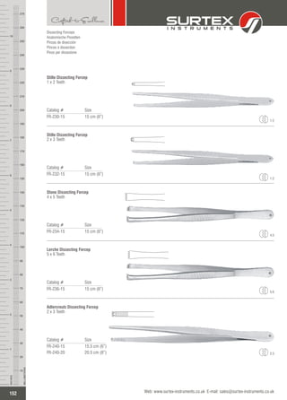 Catalog # Size
FR-230-15 15 cm (6”)
Stille Dissecting Forcep
1 x 2 Teeth
Catalog # Size
FR-232-15 15 cm (6”)
Stille Dissecting Forcep
2 x 3 Teeth
Catalog # Size
FR-234-15 15 cm (6”)
Stone Dissecting Forcep
4 x 5 Teeth
Catalog # Size
FR-236-15 15 cm (6”)
Lerche Dissecting Forcep
5 x 6 Teeth
1:2
1:2
4:5
5:6
Catalog # Size
FR-240-15
FR-240-20
15.5 cm (6”)
20.5 cm (8”)
Adlercreutz Dissecting Forcep
2 x 3 Teeth
2:3
152
INCHES
1
2
3
4
5
6
7
8
9
10
250
240
230
220
210
200
190
180
170
160
150
140
130
120
110
100
90
80
70
60
50
40
30
20
10
MILLIMETERS
260
270
Web: www.surtex-instruments.co.uk E-mail: sales@surtex-instruments.co.uk
Dissecting Forceps
Anatomische Pinzetten
Pinzas de disección
Pinces à dissection
Pinze per dissezione
 