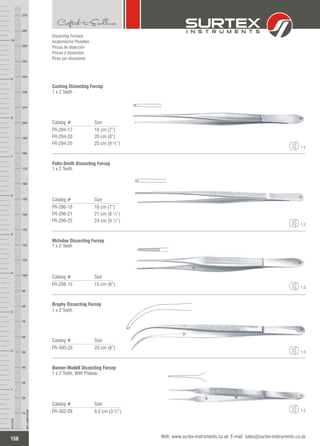 Catalog # Size
FR-294-17
FR-294-20
FR-294-25
18 cm (7”)
20 cm (8”)
25 cm (9 ¾”)
Cushing Dissecting Forcep
1 x 2 Teeth
Catalog # Size
FR-296-18
FR-296-21
FR-296-25
18 cm (7”)
21 cm (8 ¼”)
24 cm (9 ½”)
Potts-Smith Dissecting Forcep
1 x 2 Teeth
Catalog # Size
FR-298-15 15 cm (6”)
McIndoe Dissecting Forcep
1 x 2 Teeth
Catalog # Size
FR-300-20 20 cm (8”)
Brophy Dissecting Forcep
1 x 2 Teeth
1:2
1:2
1:2
1:2
Catalog # Size
FR-302-09 9.5 cm (3 ¾”)
Bonner-Modell Dissecting Forcep
1 x 2 Teeth, With Plateau
1:2
156
INCHES
1
2
3
4
5
6
7
8
9
10
250
240
230
220
210
200
190
180
170
160
150
140
130
120
110
100
90
80
70
60
50
40
30
20
10
MILLIMETERS
260
270
Web: www.surtex-instruments.co.uk E-mail: sales@surtex-instruments.co.uk
Dissecting Forceps
Anatomische Pinzetten
Pinzas de disección
Pinces à dissection
Pinze per dissezione
 