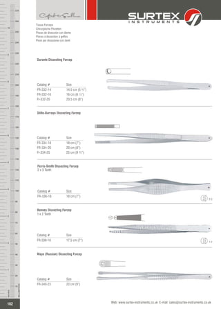 Tissue Forceps
Chirurgische Pinzetten
Pinzas de disección con diente
Pinces à dissection à griffes
Pinze per dissezione con denti
Catalog # Size
FR-332-14
FR-332-16
Fr-332-20
14.5 cm (5 ¾”)
16 cm (6 ¼”)
20.5 cm (8”)
Durante Dissecting Forcep
Catalog # Size
FR-336-18 18 cm (7”)
Ferris-Smith Dissecting Forcep
2 x 3 Teeth
2:3
Catalog # Size
FR-338-18 17.5 cm (7”)
Bonney Dissecting Forcep
1 x 2 Teeth
1:2
Catalog # Size
FR-340-23 23 cm (9”)
Mayo (Russian) Dissecting Forcep
162
INCHES
1
2
3
4
5
6
7
8
9
10
250
240
230
220
210
200
190
180
170
160
150
140
130
120
110
100
90
80
70
60
50
40
30
20
10
MILLIMETERS
260
270
Web: www.surtex-instruments.co.uk E-mail: sales@surtex-instruments.co.uk
Catalog # Size
FR-334-18
FR-334-20
Fr-334-25
18 cm (7”)
20 cm (8”)
25 cm (9 ¾”)
Stille-Barraya Dissecting Forcep
 