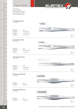 Catalog # Size
FR-360-12
FR-360-14
FR-360-17
12.5 cm (5”)
14.5 cm (5 ¾”)
17.5 cm (7”)
Lane Dissecting Forcep
1 x 2 Teeth
Tissue Forceps
Chirurgische Pinzetten
Pinzas de disección con diente
Pinces à dissection à griffes
Pinze per dissezione con denti
1:2
Catalog # Size
FR-362-14
FR-362-17
14.5 cm (5 ¾”)
17.5 cm (7”)
Lane Dissecting Forcep
2 x 3 Teeth
2:3
Catalog # Size
FR-366-12
FR-366-15
12.5 cm (5”)
15 cm (6”)
Treves Dissecting Forcep
1 x 2 Teeth
1:2
Catalog # Size
FR-368-18 18 cm (7”)
Ramsey Dissecting Forcep
1 x 2 Teeth
1:2
Catalog # Size
FR-370-18 18 cm (7”)
Ramsey Dissecting Forcep
3 x 4 Teeth
3:4
164
INCHES
1
2
3
4
5
6
7
8
9
10
250
240
230
220
210
200
190
180
170
160
150
140
130
120
110
100
90
80
70
60
50
40
30
20
10
MILLIMETERS
260
270
Web: www.surtex-instruments.co.uk E-mail: sales@surtex-instruments.co.uk
 