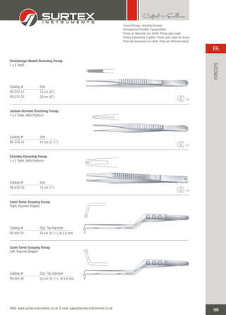 Catalog # Size
FR-374-15
FR-374-20
15 cm (6”)
20 cm (8”)
Strassburger Modell Dissecting Forcep
1 x 2 Teeth
1:2
Catalog # Size
FR-376-14 14 cm (5 ½”)
Jackson-Burrows Dissecting Forcep
1 x 2 Teeth, With Platform
1:2
Catalog # Size
FR-378-18 18 cm (7”)
Charnley Dissecting Forcep
1 x 2 Teeth, With Platform
1:2
Catalog # Size, Tip Diameter
FR-401-01 24 cm (9 ½”), 3.0 mmØ
Samii Tumor Grasping Forcep
Right, Bayonet Shaped
Catalog # Size, Tip Diameter
FR-401-02 24 cm (9 ½”), 3.0 mmØ
Samii Tumor Grasping Forcep
Left, Bayonet Shaped
Tissue Forceps,
Chirurgische Pinzetten, Fasspinzetten
Pinzas de disección con diente, Pinzas para coger
Pinces à dissection à griffes, Pinces pour saisir les tissus
Pinze per dissezione con denti, Pinze per afferrare tessuti
Grasping Forceps
165
FR
Web: www.surtex-instruments.co.uk E-mail: sales@surtex-instruments.co.uk
FORCEPS
 
