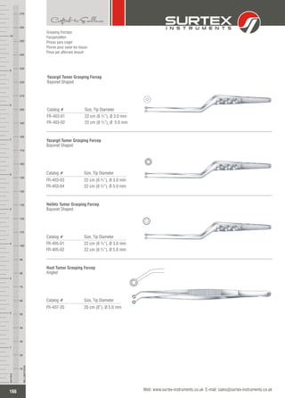 Grasping Forceps
Fasspinzetten
Pinzas para coger
Pinces pour saisir les tissus
Pinze per afferrare tessuti
Catalog # Size, Tip Diameter
FR-403-01
FR-403-02
22 cm (8 ¾”), 3.0 mm
22 cm (8 ¾”), Ø 5.0 mm
Ø
Yasargil Tumor Grasping Forcep
Bayonet Shaped
Catalog # Size, Tip Diameter
FR-403-03
FR-403-04
22 cm (8 ¾”), 3.0 mm
22 cm (8 ¾”), Ø 5.0 mm
Ø
Yasargil Tumor Grasping Forcep
Bayonet Shaped
Catalog # Size, Tip Diameter
FR-405-01
FR-405-02
22 cm (8 ¾”), 3.0 mm
22 cm (8 ¾”), Ø 5.0 mm
Ø
Heifetz Tumor Grasping Forcep
Bayonet Shaped
Catalog # Size, Tip Diameter
FR-407-20 20 cm (8”), 5.0 mmØ
Hunt Tumor Grasping Forcep
Angled
166
INCHES
1
2
3
4
5
6
7
8
9
10
250
240
230
220
210
200
190
180
170
160
150
140
130
120
110
100
90
80
70
60
50
40
30
20
10
MILLIMETERS
260
270
Web: www.surtex-instruments.co.uk E-mail: sales@surtex-instruments.co.uk
 