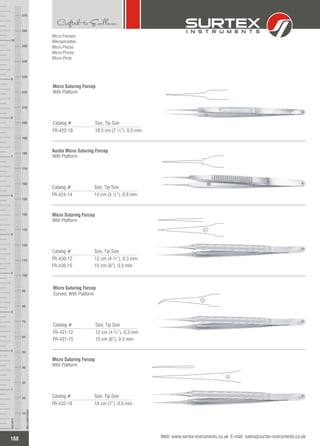 Micro Forceps
Mikropinzetten
Micro Pinzas
Micro-Pinces
Micro-Pinze
Catalog # Size, Tip Size
FR-422-18 18.5 cm (7 ¼”), 0.5 mm
Micro Suturing Forcep
With Platform
Catalog # Size, Tip Size
FR-424-14 14 cm (5 ½”), 0.8 mm
Austin Micro Suturing Forcep
With Platform
Catalog # Size, Tip Size
FR-430-12
FR-430-15
12 cm (4 ¾”), 0.3 mm
15 cm (6”), 0.3 mm
Micro Suturing Forcep
With Platform
Catalog # Size, Tip Size
FR-431-12
FR-431-15
12 cm (4 ¾”), 0.3 mm
15 cm (6”), 0.3 mm
Micro Suturing Forcep
Curved, With Platform
Catalog # Size, Tip Size
FR-432-18 18 cm (7”), 0.5 mm
Micro Suturing Forcep
With Platform
168
INCHES
1
2
3
4
5
6
7
8
9
10
250
240
230
220
210
200
190
180
170
160
150
140
130
120
110
100
90
80
70
60
50
40
30
20
10
MILLIMETERS
260
270
Web: www.surtex-instruments.co.uk E-mail: sales@surtex-instruments.co.uk
 