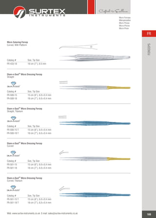Micro Forceps
Mikropinzetten
Micro Pinzas
Micro-Pinces
Micro-Pinze
Catalog # Size, Tip Size
FR-433-18 18 cm (7”), 0.5 mm
Micro Suturing Forcep
Curved, With Platform
Catalog # Size, Tip Size
FR-500-15
FR-500-18
15 cm (6”), 6.0 x 0.4 mm
18 cm (7”), 6.0 x 0.4 mm
TM
Diam-n-Dust Micro Dressing Forcep
Straight
TM
Catalog # Size, Tip Size
FR-500-15 T
FR-500-18 T
15 cm (6”), 6.0 x 0.4 mm
18 cm (7”), 6.0 x 0.4 mm
TM
Diam-n-Dust Micro Dressing Forcep
Straight, Titanium
TM
Catalog # Size, Tip Size
FR-501-15
FR-501-18
15 cm (6”), 6.0 x 0.4 mm
18 cm (7”), 6.0 x 0.4 mm
TM
Diam-n-Dust ForcepMicro Dressing
Curved
TM
Catalog # Size, Tip Size
FR-501-15 T
FR-501-18 T
15 cm (6”), 6.0 x 0.4 mm
18 cm (7”), 6.0 x 0.4 mm
TM
Diam-n-Dust ForcepMicro Dressing
Curved, Titanium
TM
169
FR
Web: www.surtex-instruments.co.uk E-mail: sales@surtex-instruments.co.uk
FORCEPS
 