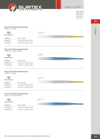 Micro Forceps
Mikropinzetten
Micro Pinzas
Micro-Pinces
Micro-Pinze
Catalog # Size, Tip Size
FR-508-15
FR-508-18
15 cm (6”), 6.0 x 0.4 mm
18 cm (7”), 6.0 x 0.4 mm
TM
Diam-n-Dust Micro Dissecting Forcep
Straight, 1 x 2 Teeth
TM
Catalog # Size, Tip Size
FR-508-15 T
FR-508-18 T
15 cm (6”), 6.0 x 0.4 mm
18 cm (7”), 6.0 x 0.4 mm
TM
Diam-n-Dust Micro Dissecting Forcep
Straight, 1 x 2 Teeth, Titanium
TM
Catalog # Size, Tip Size
FR-509-15
FR-509-18
15 cm (6”), 6.0 x 0.4 mm
18 cm (7”), 6.0 x 0.4 mm
TM
Diam-n-Dust ForcepMicro Dissecting
Curved, 1 x 2 Teeth
TM
Catalog # Size, Tip Size
FR-509-15 T
FR-509-18 T
15 cm (6”), 6.0 x 0.4 mm
18 cm (7”), 6.0 x 0.4 mm
TM
Diam-n-Dust ForcepMicro Dissecting
Curved, 1 x 2 Teeth, Titanium
TM
171
FR
Web: www.surtex-instruments.co.uk E-mail: sales@surtex-instruments.co.uk
FORCEPS
 