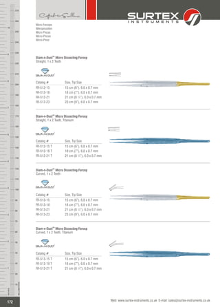 Micro Forceps
Mikropinzetten
Micro Pinzas
Micro-Pinces
Micro-Pinze
Catalog # Size, Tip Size
FR-512-15
FR-512-18
FR-512-21
FR-512-23
15 cm (6”), 6.0 x 0.7 mm
18 cm (7”), 6.0 x 0.7 mm
21 cm (8 ¼”), 6.0 x 0.7 mm
23 cm (9”), 6.0 x 0.7 mm
TM
Diam-n-Dust ForcepMicro Dissecting
Straight, 1 x 2 Teeth
TM
Catalog # Size, Tip Size
FR-512-15 T
FR-512-18 T
FR-512-21 T
15 cm (6”), 6.0 x 0.7 mm
18 cm (7”), 6.0 x 0.7 mm
21 cm (8 ¼”), 6.0 x 0.7 mm
TM
Diam-n-Dust ForcepMicro Dissecting
Straight, 1 x 2 Teeth, Titanium
TM
Catalog # Size, Tip Size
FR-513-15
FR-513-18
FR-513-21
FR-513-23
15 cm (6”), 6.0 x 0.7 mm
18 cm (7”), 6.0 x 0.7 mm
21 cm (8 ¼”), 6.0 x 0.7 mm
23 cm (9”), 6.0 x 0.7 mm
TM
Diam-n-Dust ForcepMicro Dissecting
Curved, 1 x 2 Teeth
TM
Catalog # Size, Tip Size
FR-513-15 T
FR-513-18 T
FR-513-21 T
15 cm (6”), 6.0 x 0.7 mm
18 cm (7”), 6.0 x 0.7 mm
21 cm (8 ¼”), 6.0 x 0.7 mm
TM
Diam-n-Dust ForcepMicro Dissecting
Curved, 1 x 2 Teeth, Titanium
TM
172
INCHES
1
2
3
4
5
6
7
8
9
10
250
240
230
220
210
200
190
180
170
160
150
140
130
120
110
100
90
80
70
60
50
40
30
20
10
MILLIMETERS
260
270
Web: www.surtex-instruments.co.uk E-mail: sales@surtex-instruments.co.uk
 