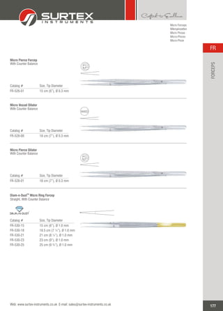 Micro Forceps
Mikropinzetten
Micro Pinzas
Micro-Pinces
Micro-Pinze
Catalog # Size, Tip Diameter
FR-526-01 15 cm (6”), 0.3 mmØ
Micro Pierce Forcep
With Counter Balance
Catalog # Size, Tip Diameter
FR-528-00 18 cm (7”), 0.3 mmØ
Micro Vessel Dilator
With Counter Balance
Catalog # Size, Tip Diameter
FR-528-01 18 cm (7”), 0.3 mmØ
Micro DilatorPierce
With Counter Balance
Catalog # Size, Tip Diameter
FR-530-15
FR-530-18
FR-530-21
FR-530-23
FR-530-25
15 cm (6”), 1.0 mm
18.5 cm (7 ¼”), Ø 1.0 mm
21 cm (8 ¼”), Ø 1.0 mm
23 cm (9”), Ø 1.0 mm
25 cm (9 ¾”), Ø 1.0 mm
Ø
TM
Diam-n-Dust Micro Ring Forcep
Straight, With Counter Balance
TM
177
FR
Web: www.surtex-instruments.co.uk E-mail: sales@surtex-instruments.co.uk
FORCEPS
 