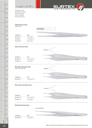 Catalog # Size
FR-035-15
FR-035-17
FR-035-20
15 cm (6”)
17 cm (6 ¾”)
20 cm (8”)
Stille Dressing Forcep
Square Tips
Catalog # Size
FR-050-12
FR-050-15
12 cm (4 ¾”)
15 cm (6”)
Adson Dressing Forcep
Catalog # Size
FR-052-12 12 cm (4 ¾”)
Mini Adson Dressing Forcep
Cross Serrated Tips
Catalog # Size
FR-054-12
FR-054-15
12 cm (4 ¾”)
15 cm (6”)
Micro Adson Dressing Forcep
Dissecting Forceps
Anatomische Pinzetten
Pinzas de disección
Pinces à dissection
Pinze per dissezione
Catalog # Size
FR-060-15 15 cm (6”)
McIndoe Dressing Forcep
144
INCHES
1
2
3
4
5
6
7
8
9
10
250
240
230
220
210
200
190
180
170
160
150
140
130
120
110
100
90
80
70
60
50
40
30
20
10
MILLIMETERS
260
270
Web: www.surtex-instruments.co.uk E-mail: sales@surtex-instruments.co.uk
 