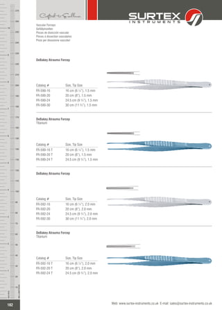 Vascular Forceps
Gefäßpinzetten
Pinzas de disección vascular
Pinces à dissection vasculaires
Pinze per dissezione vascolari
Catalog # Size, Tip Size
FR-590-16
FR-590-20
FR-590-24
FR-590-30
16 cm (6 ¼”), 1.5 mm
20 cm (8”), 1.5 mm
24.5 cm (9 ¾”), 1.5 mm
30 cm (11 ¾”), 1.5 mm
DeBakey Atrauma Forcep
Catalog # Size, Tip Size
FR-590-16 T
FR-590-20 T
FR-590-24 T
16 cm (6 ¼”), 1.5 mm
20 cm (8”), 1.5 mm
24.5 cm (9 ¾”), 1.5 mm
DeBakey Atrauma Forcep
Titanium
Catalog # Size, Tip Size
FR-592-16
FR-592-20
FR-592-24
FR-592-30
16 cm (6 ¼”), 2.0 mm
20 cm (8”), 2.0 mm
24.5 cm (9 ¾”), 2.0 mm
30 cm (11 ¾”), 2.0 mm
DeBakey Atrauma Forcep
Catalog # Size, Tip Size
FR-592-16 T
FR-592-20 T
FR-592-24 T
16 cm (6 ¼”), 2.0 mm
20 cm (8”), 2.0 mm
24.5 cm (9 ¾”), 2.0 mm
DeBakey Atrauma Forcep
Titanium
182
INCHES
1
2
3
4
5
6
7
8
9
10
250
240
230
220
210
200
190
180
170
160
150
140
130
120
110
100
90
80
70
60
50
40
30
20
10
MILLIMETERS
260
270
Web: www.surtex-instruments.co.uk E-mail: sales@surtex-instruments.co.uk
 