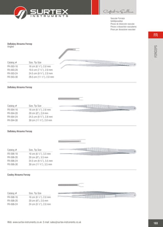 Vascular Forceps
Gefäßpinzetten
Pinzas de disección vascular
Pinces à dissection vasculaires
Pinze per dissezione vascolari
Catalog # Size, Tip Size
FR-593-16
FR-593-20
FR-593-24
FR-593-30
16 cm (6 ¼”), 2.0 mm
19.5 cm (7 ¾”), 2.0 mm
24.5 cm (9 ¾”), 2.0 mm
29.5 cm (11 ½”), 2.0 mm
DeBakey Atrauma Forcep
Angled
Catalog # Size, Tip Size
FR-594-16
FR-594-20
FR-594-24
FR-594-30
16 cm (6 ¼”), 2.8 mm
20 cm (8”), 2.8 mm
24.5 cm (9 ¾”), 2.8 mm
30 cm (11 ¾”), 2.8 mm
DeBakey Atrauma Forcep
Catalog # Size, Tip Size
FR-596-16
FR-596-20
FR-596-24
FR-596-30
16 cm (6 ¼”), 3.5 mm
20 cm (8”), 3.5 mm
24.5 cm (9 ¾”), 3.5 mm
30 cm (11 ¾”), 3.5 mm
DeBakey Atrauma Forcep
Catalog # Size, Tip Size
FR-598-16
FR-598-20
FR-598-24
16 cm (6 ¼”), 2.0 mm
20 cm (8”), 2.0 mm
24 cm (9 ½”), 2.0 mm
Cooley Atrauma Forcep
183
FR
Web: www.surtex-instruments.co.uk E-mail: sales@surtex-instruments.co.uk
FORCEPS
 