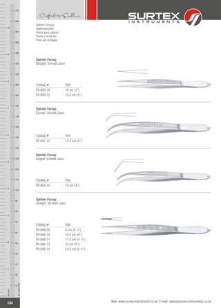 Splinter Forceps
Splitterpinzetten
Pinzas para espinas
Pinces à échardes
Pinze per scheggie
Catalog # Size
FR-600-10
FR-600-12
10 cm (4”)
12.5 cm (5”)
Splinter Forcep
Straight, Smooth Jaws
Catalog # Size
FR-601-12 12.5 cm (5”)
Splinter Forcep
Curved, Smooth Jaws
Catalog # Size
FR-603-10 10 cm (4”)
Splinter Forcep
Angled, Smooth Jaws
Catalog # Size
FR-606-09
FR-606-10
FR-606-11
FR-606-13
FR-606-14
9 cm (3 ½”)
10.5 cm (4”)
11.5 cm (4 ½”)
13 cm (5”)
14.5 cm (5 ¾”)
Splinter Forcep
Straight, Serrated Jaws
184
INCHES
1
2
3
4
5
6
7
8
9
10
250
240
230
220
210
200
190
180
170
160
150
140
130
120
110
100
90
80
70
60
50
40
30
20
10
MILLIMETERS
260
270
Web: www.surtex-instruments.co.uk E-mail: sales@surtex-instruments.co.uk
 