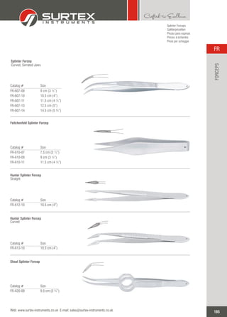 Catalog # Size
FR-607-09
FR-607-10
FR-607-11
FR-607-13
FR-607-14
9 cm (3 ½”)
10.5 cm (4”)
11.5 cm (4 ½”)
12.5 cm (5”)
14.5 cm (5 ¾”)
Splinter Forcep
Curved, Serrated Jaws
Splinter Forceps
Splitterpinzetten
Pinzas para espinas
Pinces à échardes
Pinze per scheggie
Catalog # Size
FR-610-07
FR-610-09
FR-610-11
7.5 cm (3 ¼”)
9 cm (3 ½”)
11.5 cm (4 ½”)
Feilchenfeld Splinter Forcep
Catalog # Size
FR-612-10 10.5 cm (4”)
Hunter Splinter Forcep
Straight
Catalog # Size
FR-613-10 10.5 cm (4”)
Hunter Splinter Forcep
Curved
Catalog # Size
FR-620-09 9.5 cm (3 ¾”)
Shaaf Splinter Forcep
185
FR
Web: www.surtex-instruments.co.uk E-mail: sales@surtex-instruments.co.uk
FORCEPS
 