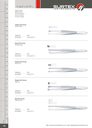 Splinter Forceps
Splitterpinzetten
Pinzas para espinas
Pinces à échardes
Pinze per scheggie
Catalog # Size
FR-622-08 8.5 cm (3 ¼”)
Littauer Cilia Forcep
Smooth Jaws
Catalog # Size
FR-624-09 8.5 cm (3 ¼”)
Bergh Cilia Forcep
Serrated Jaws
Catalog # Size
FR-626-09 9 cm (3 ½”)
Douglas Cilia Forcep
Narrow Tip
Catalog # Size
FR-628-09 9 cm (3 ½”)
Douglas Cilia Forcep
Wide Tip
Catalog # Size
FR-630-09 9 cm (3 ½”)
Beer Cilia Forcep
Smooth Jaws
186
INCHES
1
2
3
4
5
6
7
8
9
10
250
240
230
220
210
200
190
180
170
160
150
140
130
120
110
100
90
80
70
60
50
40
30
20
10
MILLIMETERS
260
270
Web: www.surtex-instruments.co.uk E-mail: sales@surtex-instruments.co.uk
 