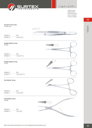 Splinter Forceps
Splitterpinzetten
Pinzas para espinas
Pinces à échardes
Pinze per scheggie
Catalog # Size
FR-632-10 10.5 cm (4”)
Barraquer Cilia Forcep
Smooth Jaws
Catalog # Size
FR-650-14 14 cm (5 ½”)
Stieglitz Splinter Forcep
Straight
Catalog # Size
FR-651-14 13.5 cm (5 ¼”)
Stieglitz Splinter Forcep
Curved
Catalog # Size
FR-655-11 12.5 cm (5”)
Peet Splinter Forcep
Catalog # Size
FR-660-15 15 cm (6”)
Ralk Splinter Forcep
Straight
187
FR
Web: www.surtex-instruments.co.uk E-mail: sales@surtex-instruments.co.uk
FORCEPS
 