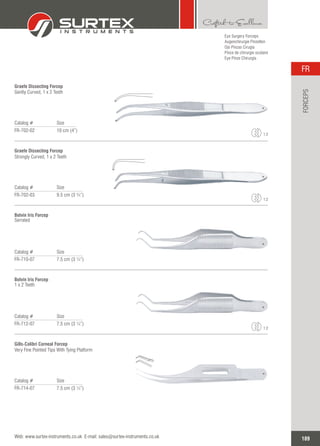 Eye Surgery Forceps
Augenchirurgie Pinzetten
Ojo Pinzas Cirugía
Pince de chirurgie oculaire
Eye Pinze Chirurgia
Catalog # Size
FR-702-02 10 cm (4”)
Graefe Dissecting Forcep
Gently Curved, 1 x 2 Teeth
1:2
Catalog # Size
FR-702-03 9.5 cm (3 ¾”)
Graefe Dissecting Forcep
Strongly Curved, 1 x 2 Teeth
1:2
Catalog # Size
FR-710-07 7.5 cm (3 ¼”)
Botvin Iris Forcep
Serrated
Catalog # Size
FR-712-07 7.5 cm (3 ¼”)
Botvin Iris Forcep
1 x 2 Teeth
1:2
Catalog # Size
FR-714-07 7.5 cm (3 ¼”)
Gills-Colibri Corneal Forcep
Very Fine Pointed Tips With Tying Platform
189
FR
Web: www.surtex-instruments.co.uk E-mail: sales@surtex-instruments.co.uk
FORCEPS
 