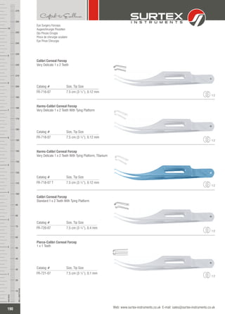 Eye Surgery Forceps
Augenchirurgie Pinzetten
Ojo Pinzas Cirugía
Pince de chirurgie oculaire
Eye Pinze Chirurgia
Catalog # Size, Tip Size
FR-716-07 7.5 cm (3 ¼”), 0.12 mm
Colibri Corneal Forcep
Very Delicate 1 x 2 Teeth
1:2
Catalog # Size, Tip Size
FR-718-07 7.5 cm (3 ¼”), 0.12 mm
Harms-Colibri Corneal Forcep
Very Delicate 1 x 2 Teeth With Tying Platform
1:2
Catalog # Size, Tip Size
FR-718-07 T 7.5 cm (3 ¼”), 0.12 mm
Harms-Colibri Corneal Forcep
Very Delicate 1 x 2 Teeth With Tying Platform, Titanium
Catalog # Size, Tip Size
FR-720-07 7.5 cm (3 ¼”), 0.4 mm
Colibri Corneal Forcep
Standard 1 x 2 Teeth With Tying Platform
1:2
Catalog # Size, Tip Size
FR-721-07 7.5 cm (3 ¼”), 0.1 mm
Pierce-Colibri Corneal Forcep
1 x 1 Teeth
1:2
190
INCHES
1
2
3
4
5
6
7
8
9
10
250
240
230
220
210
200
190
180
170
160
150
140
130
120
110
100
90
80
70
60
50
40
30
20
10
MILLIMETERS
260
270
Web: www.surtex-instruments.co.uk E-mail: sales@surtex-instruments.co.uk
1:2
 