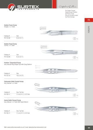 Eye Surgery Forceps
Augenchirurgie Pinzetten
Ojo Pinzas Cirugía
Pince de chirurgie oculaire
Eye Pinze Chirurgia
Catalog # Size
FR-722-08 8 cm (3 ¼”)
Hoskins Tissue Forcep
Straight, 1 x 1 Teeth
1:2
Catalog # Size
FR-723-08 8 cm (3 ¼”)
Hoskins Tissue Forcep
Curved, 1 x 1 Teeth
1:2
Catalog # Size
FR-724-10 10.5 cm (4”)
Fechtner Conjunctival Forcep
Very Delicate Ring Shaped Tips With Tying Platform
Catalog # Size, Tip Size
FR-726-11 11 cm (4 ¼”), 0.12 mm
Castroviejo-Colibri Corneal Forcep
Very Delicate 1 x 2 Teeth
1:2
Catalog # Size, Tip Size
FR-728-11 11 cm (4 ¼”), 0.12 mm
Harms-Colibri Corneal Forcep
Very Delicate 1 x 2 Teeth With Tying Platform
1:2
191
FR
Web: www.surtex-instruments.co.uk E-mail: sales@surtex-instruments.co.uk
FORCEPS
 