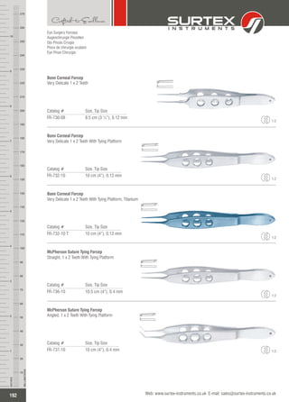 Eye Surgery Forceps
Augenchirurgie Pinzetten
Ojo Pinzas Cirugía
Pince de chirurgie oculaire
Eye Pinze Chirurgia
Catalog # Size, Tip Size
FR-730-08 8.5 cm (3 ¼”), 0.12 mm
Bonn Corneal Forcep
Very Delicate 1 x 2 Teeth
1:2
Catalog # Size, Tip Size
FR-732-10 10 cm (4”), 0.12 mm
Bonn Corneal Forcep
Very Delicate 1 x 2 Teeth With Tying Platform
1:2
Catalog # Size, Tip Size
FR-732-10 T 10 cm (4”), 0.12 mm
Bonn Corneal Forcep
Very Delicate 1 x 2 Teeth With Tying Platform, Titanium
1:2
Catalog # Size, Tip Size
FR-736-10 10.5 cm (4”), 0.4 mm
McPherson Suture Tying Forcep
Straight, 1 x 2 Teeth With Tying Platform
1:2
Catalog # Size, Tip Size
FR-737-10 10 cm (4”), 0.4 mm
McPherson Suture Tying Forcep
Angled, 1 x 2 Teeth With Tying Platform
1:2
192
INCHES
1
2
3
4
5
6
7
8
9
10
250
240
230
220
210
200
190
180
170
160
150
140
130
120
110
100
90
80
70
60
50
40
30
20
10
MILLIMETERS
260
270
Web: www.surtex-instruments.co.uk E-mail: sales@surtex-instruments.co.uk
 