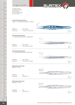 Eye Surgery Forceps
Augenchirurgie Pinzetten
Ojo Pinzas Cirugía
Pince de chirurgie oculaire
Eye Pinze Chirurgia
Castroviejo Suture Tying Forcep
Angled, 1 x 2 Teeth With Tying Platform, Titanium
Catalog #
FR-751-01 T 11 cm (4 ¼”), 0.12 mm
Size, Tip Size
1:2
Catalog #
FR-754-10 10.5 cm (4”), 0.12 mm
Girard Corneoscleral Forcep
1 x 2 Teeth With Tying Platform, For Right Hand
Size, Tip Size
1:2
Girard Corneoscleral Forcep
1 x 2 Teeth With Tying Platform, For Left Hand
Catalog #
FR-756-10 10.5 cm (4”), 0.12 mm
Size, Tip Size
1:2
Bishop-Harmon Iris Forcep
Delicate 1 x 2 Teeth
Catalog #
FR-758-08 8.5 cm (3 ¼”)
Size
1:2
Bishop-Harmon Iris Forcep
Standard 1 x 2 Teeth
Catalog #
FR-760-08 8.5 cm (3 ¼”)
Size
1:2
194
INCHES
1
2
3
4
5
6
7
8
9
10
250
240
230
220
210
200
190
180
170
160
150
140
130
120
110
100
90
80
70
60
50
40
30
20
10
MILLIMETERS
260
270
Web: www.surtex-instruments.co.uk E-mail: sales@surtex-instruments.co.uk
 