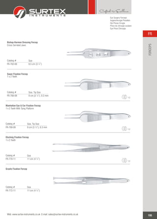 Eye Surgery Forceps
Augenchirurgie Pinzetten
Ojo Pinzas Cirugía
Pince de chirurgie oculaire
Eye Pinze Chirurgia
Bishop-Harmon Dressing Forcep
Cross Serrated Jaws
Catalog #
FR-762-09 8.5 cm (3 ¼”)
Size
Sauer Fixation Forcep
1 x 2 Teeth
Catalog #
FR-766-09 9 cm (3 ½”), 0.3 mm
Size, Tip Size
1:2
Manhattan Eye & Ear Fixation Forcep
1 x 2 Teeth With Tying Platform
Catalog #
FR-768-09 9 cm (3 ½”), 0.3 mm
Size, Tip Size
1:2
Elschnig Fixation Forcep
1 x 2 Teeth
Catalog #
FR-770-11 11 cm (4 ¼”)
Size
1:2
Graefe Fixation Forcep
Catalog #
FR-772-11 11 cm (4 ¼”)
Size
195
FR
Web: www.surtex-instruments.co.uk E-mail: sales@surtex-instruments.co.uk
FORCEPS
 