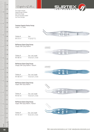 Eye Surgery Forceps
Augenchirurgie Pinzetten
Ojo Pinzas Cirugía
Pince de chirurgie oculaire
Eye Pinze Chirurgia
Troutman Superior Rectus Forcep
Angled, 1 x 2 Teeth
Catalog #
FR-774-11 11 cm (4 ¼”)
Size
McPherson Suture Tying Forcep
Straight, With Tying Platform
Catalog #
FR-780-10 10 cm (4”), 5 mm
Size, Jaw Length
McPherson Suture Tying Forcep
Straight, With Tying Platform, Titanium
Catalog #
FR-780-10 T 10 cm (4”), 5 mm
Size, Jaw Length
McPherson Suture Tying Forcep
Angled, With Tying Platform
Catalog #
FR-781-10 10 cm (4”), 5 mm
Size, Jaw Length
McPherson Suture Tying Forcep
Angled, With Tying Platform, Titanium
Catalog #
FR-781-10 T 10 cm (4”), 5 mm
Size, Jaw Length
196
INCHES
1
2
3
4
5
6
7
8
9
10
250
240
230
220
210
200
190
180
170
160
150
140
130
120
110
100
90
80
70
60
50
40
30
20
10
MILLIMETERS
260
270
Web: www.surtex-instruments.co.uk E-mail: sales@surtex-instruments.co.uk
 